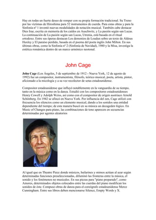 Hay en todas un fuerte deseo de romper con su propia formación tradicional. Su Treno
por las víctimas de Hiroshima para 52 instrumentos de cuerda. Para estas obras y para la
Sinfonía nº 1 inventó nuevas modalidades de notación musical. También cabe destacar
Dies Irae, escrita en memoria de los caídos en Auschwitz, y La pasión según san Lucas.
La continuación de La pasión según san Lucas, Utrenia, está basada en el ritual
ortodoxo. Entre sus óperas destacan Los demonios de Loudun sobre un texto de Aldous
Huxley y El paraíso perdido, basada en el poema del poeta inglés John Milton. En sus
últimas obras, como la Sinfonía nº 2 (Sinfonía de Navidad), 1980 y la Misa, investiga la
estética romántica dentro de un marco armónico neotonal.




                                   John Cage
John Cage (Los Ángeles, 5 de septiembre de 1912 - Nueva York, 12 de agosto de
1992) fue un compositor, instrumentista, filósofo, teórico musical, poeta, artista, pintor,
aficionado a la micología y a su vez recolector de setas estadounidense.

Compositor estadounidense que influyó notablemente en la vanguardia de su tiempo,
tanto en la música como en la danza. Estudió con los compositores estadounidenses
Henry Cowell y Adolph Weiss, así como con el compositor de origen austriaco Arnold
Schönberg. En 1942 se afincó en Nueva York. Por influencia del zen, Cage utilizó con
frecuencia los silencios como un elemento musical, dando a los sonidos una entidad
dependiente del tiempo; de esta manera buscó en su música un decageden lógico. En
Music of Changes para piano, las combinaciones de tono aparecen en secuencias
determinadas por agentes aleatorios




Al igual que en Theatre Piece donde músicos, bailarines y mimos actúan al azar según
determinadas funciones preseleccionadas, difuminó las fronteras entre la música, el
sonido y los fenómenos no musicales. En sus piezas para "piano preparado", como
Amores, determinados objetos colocados entre las cuerdas del piano modifican los
sonidos de éste. Compuso obras de danza para el coreógrafo estadounidense Merce
Cunningham. Entre sus libros deben mencionarse Silence, Empty Words y X.
 