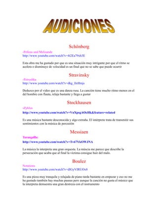 Schönberg
-Pelleas und Melisande
http://www.youtube.com/watch?v=4i2Ea79xh3E

Esta obra me ha gustado por que es una situación muy intrigante por que el ritmo se
acelera o disminuye de velocidad es un final que no se sabe que puede ocurrir

                                    Stravinsky
-Petrushka
http://www.youtube.com/watch?v=dkg_lJeHmjs

Deduzco por el video que es una danza rusa. La canción tiene mucho ritmo menos en el
del hombre con flauta, relaja bastante y llega a gustar

                                   Stockhausen
-Zyklus
http://www.youtube.com/watch?v=VnXpsgAOcHk&feature=related

Es una música bastante desconocida y algo extraña. El intérprete trata de transmitir sus
sentimientos con la música de percusión

                                     Messiaen
Turangalîla:
http://www.youtube.com/watch?v=Tv67YkOWJNA

La música la interpreta una gran orquesta. La múscia me parece que describe la
persecución que acaba que al final la víctima consigue huir del malo.

                                       Boulez
Notations
http://www.youtube.com/watch?v=dIGyVIRUOx8

Es una pieza muy tranquila y relajada de piano tarda bastante en empezar y eso no me
ha gustado también hay muchas pausas pero aunque la canción no gusta el músico que
la interpreta demuestra una gran destreza con el instrumento
 