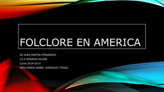 FOLCLORE EN AMERICA
DE ALBA MARTIN FERNANDEZ
I.E.S ROSARIO ACUÑA
Curso 2014-2015
PARA MARIA ISABEL GONZALEZ TRIGAL
 