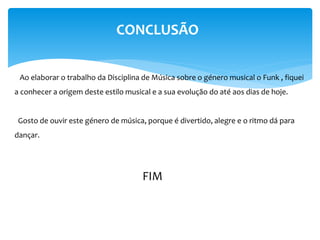 CONCLUSÃO
Ao elaborar o trabalho da Disciplina de Música sobre o género musical o Funk , fiquei
a conhecer a origem deste estilo musical e a sua evolução do até aos dias de hoje.
Gosto de ouvir este género de música, porque é divertido, alegre e o ritmo dá para
dançar.
FIM
 