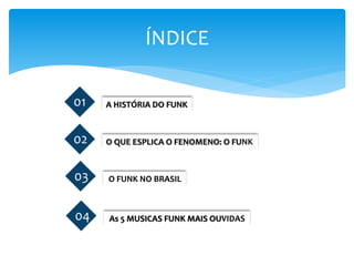 ÍNDICE
01 O QUE ESPLICA O FENOMENO: O FUNK02
01 O FUNK NO BRASIL03
01 As 5 MUSICAS FUNK MAIS OUVIDAS04
01 A HISTÓRIA DO FUNK01
 