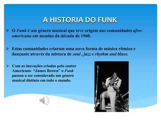 A HISTORIA DO FUNK
 O Funk é um género musical que teve origem nas comunidades afro-
americana em meados da década de 1960.
 Estas comunidades criaram uma nova forma de música rítmica e
dançante através da mistura de soul , jazz e rhythm and blues.
 Com as inovações criadas pelo cantor
Americano “James Brown” o Funk
passou a ser considerado um género
musical distinto em todo o mundo.
 