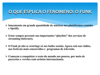  lançamento em grande quantidade de músicas nas plataformas youtube
e Spotify.
 Estar sempre presente nas importantes “playlists” dos serviços de
streaming (Internet).
 O Funk já não se restringe só aos bailes sociais. Agora está nas rádios,
nos festivais mais concorridos e programas de televisão.
 Começou a conquistar o resto do mundo aos poucos, por meio de
parcerias e versões com artistas internacionais.
O QUE ESPLICA O FENOMENO: O FUNK
 