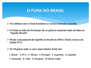  Nos últimos ano o Funk brasileiro se tornou sensação mundial.
 O Funk ao lado do Sertanejo são os géneros musicais mais ouvidos no
“Spotify Brasil”,
 Desde o lançamento do Spotify no brasil em 2014 o Funk cresceu em
média 51%.
 Os 10 países onde se ouve mais música Funk são:
O FUNK NO BRASIL
1. Brasil 2. EUA 3. México 4. Portugal 5. Argentina 6. Espanha
7. Alemanha 8. Chile 9. Paraguai 10. Reino Unido
 