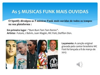 As 5 MUSICAS FUNK MAIS OUVIDAS
O Spotify divulgou as 5 músicas Funk mais ouvidas de todos os tempos
na sua plataforma :
Em primeiro lugar : “Bum Bum Tam Tam Remix”.
Artistas : Future, J Balvin, Juan Magán, MC Fioti, Stefflon Don.
Laçamento: A canção original
gravada pelo cantor brasileiro MC
Fioti foi lançada a 8 de março de
2017.
 