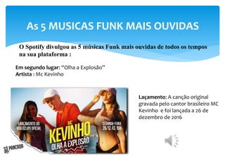 As 5 MUSICAS FUNK MAIS OUVIDAS
O Spotify divulgou as 5 músicas Funk mais ouvidas de todos os tempos
na sua plataforma :
Em segundo lugar: “Olha a Explosão”
Artista : Mc Kevinho
Laçamento: A canção original
gravada pelo cantor brasileiro MC
Kevinho e foi lançada a 26 de
dezembro de 2016
 