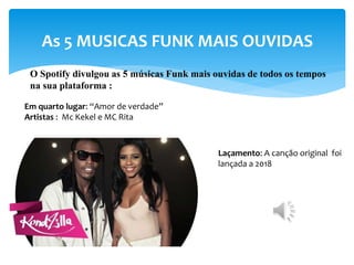 As 5 MUSICAS FUNK MAIS OUVIDAS
O Spotify divulgou as 5 músicas Funk mais ouvidas de todos os tempos
na sua plataforma :
Em quarto lugar: “Amor de verdade”
Artistas : Mc Kekel e MC Rita
Laçamento: A canção original foi
lançada a 2018
 