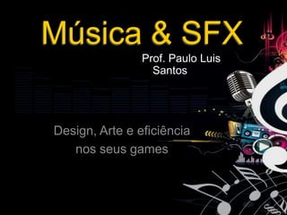 Música & SFX
                Prof. Paulo Luis
                  Santos




Design, Arte e eficiência
   nos seus games
 