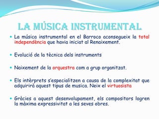 LA MÚSICA INSTRUMENTAL La música instrumental en el Barroco aconsegueix la total independència que havia iniciat al Renaixement. Evolució de la tècnica dels instruments Naixement de la orquestra com a grup organitzat.  Els intèrprets s’especialitzen a causa de la complexitat que adquirirà aquest tipus de musica. Neix el virtuosista Gràcies a aquest desenvolupament, els compositors logren la màxima expressivitat a les seves obres. 