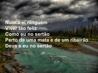 Nunca vi ninguém Viver tão feliz Como eu no sertão Perto de uma mata e de um ribeirão Deus e eu no sertão 