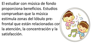 El estudiar con música de fondo
proporciona beneficios. Estudios
comprueban que la música
estimula zonas del lóbulo pre-
frontal que están relacionadas con
la atención, la concentración y la
satisfacción.
 