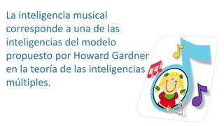 La inteligencia musical
corresponde a una de las
inteligencias del modelo
propuesto por Howard Gardner
en la teoría de las inteligencias
múltiples.
 