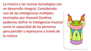 La música y las nuevas tecnologías son
un desarrollo integral, Considerada
una de las inteligencias múltiples
teorizadas por Howard Gardner,
podemos definir la inteligencia musical
como la capacidad de las personas
para percibir y expresarse a través de
la música
 
