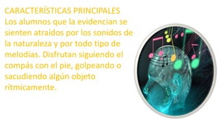 CARACTERÍSTICAS PRINCIPALES
Los alumnos que la evidencian se
sienten atraídos por los sonidos de
la naturaleza y por todo tipo de
melodías. Disfrutan siguiendo el
compás con el pie, golpeando o
sacudiendo algún objeto
rítmicamente.
 