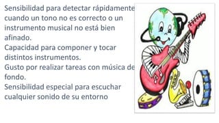 Sensibilidad para detectar rápidamente
cuando un tono no es correcto o un
instrumento musical no está bien
afinado.
Capacidad para componer y tocar
distintos instrumentos.
Gusto por realizar tareas con música de
fondo.
Sensibilidad especial para escuchar
cualquier sonido de su entorno
 