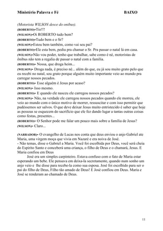 Ministério Palavra e Fé

BAIXO

(Motorista WILSON desce do onibus).
(ROBERTO)-Tio!!!
(WILSON)-Oi ROBERTO tudo bem?
(ROBERTO)-Tudo bem e o Sr?
(WILSON)-Estou bem também, como vai seu pai?
(ROBERTO)-Ele esta bem, pediu pra chamar o Sr. Pra passar o natal lá em casa.
(WILSON)-Não vou poder, tenho que trabalhar, sabe como é né, motoristas de
ônibus não tem a regalia de passar o natal com a família.
(ROBERTO)- Nossa, que droga heim...
(WILSON)- Droga nada, é preciso né... além do que, eu já sou muito grato pelo que
eu recebi no natal, sou grato porque alguém muito importante veio ao mundo pra
carregar nossos pecados.
(ROBERTO)- Esse alguém é Jesus por acaso?
(WILSON)- Isso mesmo.
(ROBERTO)- E quando ele nasceu ele carregou nossos pecados?
(WILSON)- Não, na verdade ele carregou nossos pecados quando ele morreu, ele
veio ao mundo com o único motivo de morrer, ressuscitar e com isso permitir que
pudéssemos ser salvos. O que deve deixar Jesus muito entristecido é saber que hoje
as pessoas se esquecem do sacrifício que ele fez dando lugar a tantas outras coisas
como festas, presentes...
(ROBERTO)- O Senhor pode me falar um pouco mais sobre a família de Jesus?
(WILSON)- Claro...
(NARRADOR)-

O evangelho de Lucas nos conta que deus enviou o anjo Gabriel ate
Maria, uma virgem moça que vivia em Nazaré e era noiva de José.
- Não temas, disse o Gabriel a Maria. Você foi escolhida por Deus, você será cheia
do Espirito Santo e conceberá uma criança, o filho de Deus e o chamará, Jesus. E
Maria confiou em Deus
José era um simples carpinteiro. Estava confuso com o fato de Maria estar
esperando um bebe. Ele pensava em deixa-la secretamente, quando num sonho um
anjo veio e lhe disse para recebe-la como sua esposa. José foi escolhido para ser o
pai do filho de Deus, Filho tão amado de Deus! E José confiou em Deus. Maria e
José se renderam ao chamado de Deus.

11

 
