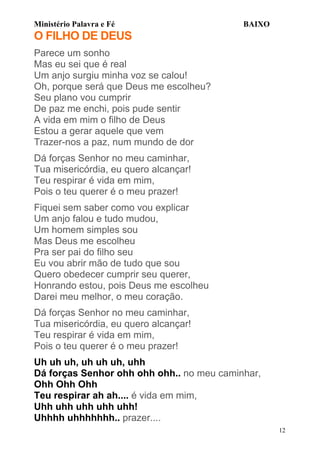 Ministério Palavra e Fé

BAIXO

O FILHO DE DEUS
Parece um sonho
Mas eu sei que é real
Um anjo surgiu minha voz se calou!
Oh, porque será que Deus me escolheu?
Seu plano vou cumprir
De paz me enchi, pois pude sentir
A vida em mim o filho de Deus
Estou a gerar aquele que vem
Trazer-nos a paz, num mundo de dor
Dá forças Senhor no meu caminhar,
Tua misericórdia, eu quero alcançar!
Teu respirar é vida em mim,
Pois o teu querer é o meu prazer!
Fiquei sem saber como vou explicar
Um anjo falou e tudo mudou,
Um homem simples sou
Mas Deus me escolheu
Pra ser pai do filho seu
Eu vou abrir mão de tudo que sou
Quero obedecer cumprir seu querer,
Honrando estou, pois Deus me escolheu
Darei meu melhor, o meu coração.
Dá forças Senhor no meu caminhar,
Tua misericórdia, eu quero alcançar!
Teu respirar é vida em mim,
Pois o teu querer é o meu prazer!
Uh uh uh, uh uh uh, uhh
Dá forças Senhor ohh ohh ohh.. no meu caminhar,
Ohh Ohh Ohh
Teu respirar ah ah.... é vida em mim,
Uhh uhh uhh uhh uhh!
Uhhhh uhhhhhhh.. prazer....
12

 