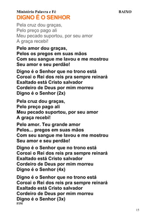 Ministério Palavra e Fé

BAIXO

DIGNO É O SENHOR
Pela cruz dou graças,
Pelo preço pago ali
Meu pecado suportou, por seu amor
A graça recebi!
Pelo amor dou graças,
Pelos os pregos em suas mãos
Com seu sangue me lavou e me mostrou
Seu amor e seu perdão!
Digno é o Senhor que no trono está
Coroai o Rei dos reis pra sempre reinará
Exaltado está Cristo salvador
Cordeiro de Deus por mim morreu
Digno é o Senhor (2x)
Pela cruz dou graças,
Pelo preço pago ali
Meu pecado suportou, por seu amor
A graça recebi!
Pelo amor. Teu grande amor
Pelos... pregos em suas mãos
Com seu sangue me lavou e me mostrou
Seu amor e seu perdão!
Digno é o Senhor que no trono está
Coroai o Rei dos reis pra sempre reinará
Exaltado está Cristo salvador
Cordeiro de Deus por mim morreu
Digno é o Senhor (4x)
Digno é o Senhor que no trono está
Coroai o Rei dos reis pra sempre reinará
Exaltado está Cristo salvador
Cordeiro de Deus por mim morreu
Digno é o Senhor (3x)
FIM
15

 