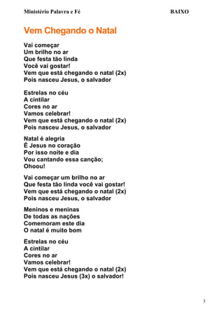 Ministério Palavra e Fé

BAIXO

Vem Chegando o Natal
Vai começar
Um brilho no ar
Que festa tão linda
Você vai gostar!
Vem que está chegando o natal (2x)
Pois nasceu Jesus, o salvador
Estrelas no céu
A cintilar
Cores no ar
Vamos celebrar!
Vem que está chegando o natal (2x)
Pois nasceu Jesus, o salvador
Natal é alegria
É Jesus no coração
Por isso noite e dia
Vou cantando essa canção;
Ohoou!
Vai começar um brilho no ar
Que festa tão linda você vai gostar!
Vem que está chegando o natal (2x)
Pois nasceu Jesus, o salvador
Meninos e meninas
De todas as nações
Comemoram este dia
O natal é muito bom
Estrelas no céu
A cintilar
Cores no ar
Vamos celebrar!
Vem que está chegando o natal (2x)
Pois nasceu Jesus (3x) o salvador!

3

 