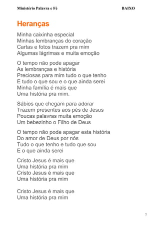 Ministério Palavra e Fé

BAIXO

Heranças
Minha caixinha especial
Minhas lembranças do coração
Cartas e fotos trazem pra mim
Algumas lágrimas e muita emoção
O tempo não pode apagar
As lembranças e história
Preciosas para mim tudo o que tenho
E tudo o que sou e o que ainda serei
Minha família é mais que
Uma história pra mim.
Sábios que chegam para adorar
Trazem presentes aos pés de Jesus
Poucas palavras muita emoção
Um bebezinho o Filho de Deus
O tempo não pode apagar esta história
Do amor de Deus por nós
Tudo o que tenho e tudo que sou
E o que ainda serei
Cristo Jesus é mais que
Uma história pra mim
Cristo Jesus é mais que
Uma história pra mim
Cristo Jesus é mais que
Uma história pra mim
7

 