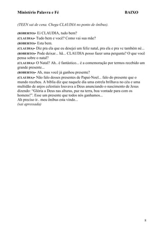 Ministério Palavra e Fé

BAIXO

(TEEN sai de cena. Chega CLAUDIA no ponto de ônibus).
(ROBERTO)-

Ei CLAUDIA, tudo bem?
(CLAUDIA)- Tudo bem e você? Como vai sua mãe?
(ROBERTO)- Esta bem.
(CLAUDIA)- Diz pra ela que eu desejei um feliz natal, pra ela e pra vc também né...
(ROBERTO)- Pode deixar... hã... CLAUDIA posso fazer uma pergunta? O que você
pensa sobre o natal?
(CLAUDIA)- O Natal? Ah.. é fantástico... é a comemoração por termos recebido um
grande presente...
(ROBERTO)- Ah, mas você já ganhou presente?
(CLAUDIA)- Não falo desses presentes de Papai-Noel... falo do presente que o
mundo recebeu. A bíblia diz que naquele dia uma estrela brilhava no céu e uma
multidão de anjos celestiais louvava a Deus anunciando o nascimento de Jesus
dizendo: “Glória a Deus nas alturas, paz na terra, boa vontade para com os
homens!”. Esse um presente que todos nós ganhamos...
Ah preciso ir.. meu ônibus esta vindo...
(sai apressada)

8

 