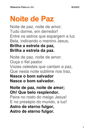 Ministério Palavra e Fé

BAIXO

Noite de Paz
Noite de paz, noite de amor;
Tudo dorme, em derredor!
Entre os astros que espargem a luz
Bela, indicando o menino Jesus,
Brilha a estrela da paz,
Brilha a estrela da paz.
Noite de paz, noite de amor;
Ouça o fiel pastor
Vozes celestes que cantam a paz,
Que nesta noite sublime nos traz,
Nasce o bom salvador
Nasce o bom salvador.
Noite de paz, noite de amor;
Oh! Que belo resplendor.
Paira no rosto do meigo Jesus!
E no presépio do mundo, a luz!
Astro de eterno fulgor,
Astro de eterno fulgor.

9

 