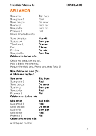 Ministério Palavra e Fé

CONTRALTO

SEU AMOR
Seu amor
Sua graça é
Seus braços
Sua força
Seu poder
Promete é
Cristo ama todos nós.

Tão bom
Real
De amor
Sem par
Sem fim
Fiel

Suas bênçãos
Sua paz é
Tão doce é
Fiel
E cuida
Seu perdão
Cristo ama todos nós.

Nos dá
Sem par
O amor
É bom
De nós
Sem fim

Cristo me ama, sim eu sei,
Pois a bíblia me ensinou.
Pequenino dele sou. Fraco sou, mas forte é!
Sim, Cristo me ama (3x)
A bíblia me contou!
Seu amor
Sua graça é
Seus braços
Sua força
Seu poder
Promete é
Cristo ama, todos nós

Tão bom
Real
De amor
Sem par
Real
Fiel

Seu amor
Sua graça é
Seus braços
Sua força
Seu poder
Promete é
Cristo ama todos nós

Tão bom
Real
De amor
Sem par
Real
Fiel

A bíblia me contou!
5

 