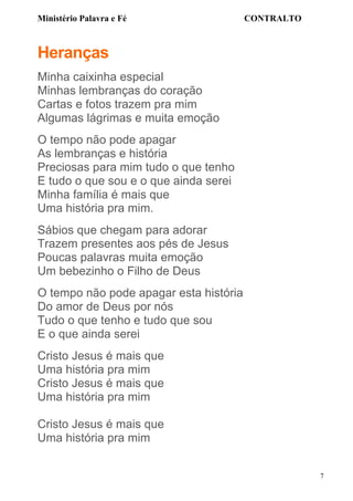 Ministério Palavra e Fé

CONTRALTO

Heranças
Minha caixinha especial
Minhas lembranças do coração
Cartas e fotos trazem pra mim
Algumas lágrimas e muita emoção
O tempo não pode apagar
As lembranças e história
Preciosas para mim tudo o que tenho
E tudo o que sou e o que ainda serei
Minha família é mais que
Uma história pra mim.
Sábios que chegam para adorar
Trazem presentes aos pés de Jesus
Poucas palavras muita emoção
Um bebezinho o Filho de Deus
O tempo não pode apagar esta história
Do amor de Deus por nós
Tudo o que tenho e tudo que sou
E o que ainda serei
Cristo Jesus é mais que
Uma história pra mim
Cristo Jesus é mais que
Uma história pra mim
Cristo Jesus é mais que
Uma história pra mim
7

 