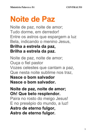 Ministério Palavra e Fé

CONTRALTO

Noite de Paz
Noite de paz, noite de amor;
Tudo dorme, em derredor!
Entre os astros que espargem a luz
Bela, indicando o menino Jesus,
Brilha a estrela da paz,
Brilha a estrela da paz.
Noite de paz, noite de amor;
Ouça o fiel pastor
Vozes celestes que cantam a paz,
Que nesta noite sublime nos traz,
Nasce o bom salvador
Nasce o bom salvador.
Noite de paz, noite de amor;
Oh! Que belo resplendor.
Paira no rosto do meigo Jesus!
E no presépio do mundo, a luz!
Astro de eterno fulgor,
Astro de eterno fulgor.

9

 