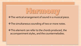The vertical arrangement of sound in a musical piece.
The simultaneous sounding of two or more notes.
This element can refer to the chords produced, the
accompaniment styles, and the countermelodies.
 