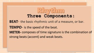 Three Components:
BEAT- the basic rhythmic unit of a measure, or bar.
TEMPO- is the speed of the beat.
METER- composes of time signature is the combination of
strong beats (accent) and weak beats.
 