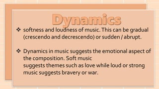 softness and loudness of music.This can be gradual
(crescendo and decrescendo) or sudden / abrupt.
 Dynamics in music suggests the emotional aspect of
the composition. Soft music
suggests themes such as love while loud or strong
music suggests bravery or war.
 