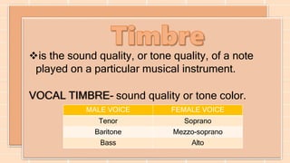 is the sound quality, or tone quality, of a note
played on a particular musical instrument.
VOCAL TIMBRE- sound quality or tone color.
MALE VOICE FEMALE VOICE
Tenor Soprano
Baritone Mezzo-soprano
Bass Alto
 