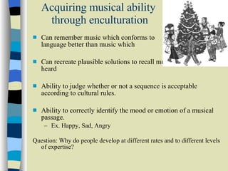Acquiring musical ability  through enculturation Can remember music which conforms to  cultural language better than music which  does not. Can recreate plausible solutions to recall music they have just heard Ability to judge whether or not a sequence is acceptable according to cultural rules.  Ability to correctly identify the mood or emotion of a musical passage.  Ex. Happy, Sad, Angry  Question: Why do people develop at different rates and to different levels of expertise? 