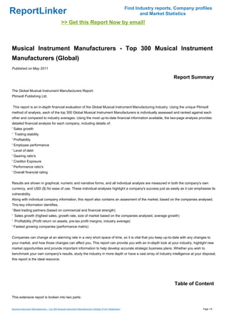 Find Industry reports, Company profiles
ReportLinker                                                                                                    and Market Statistics
                                              >> Get this Report Now by email!



Musical Instrument Manufacturers - Top 300 Musical Instrument
Manufacturers (Global)
Published on May 2011

                                                                                                                              Report Summary

The Global Musical Instrument Manufacturers Report
Plimsoll Publishing Ltd.


This report is an in-depth financial evaluation of the Global Musical Instrument Manufacturing Industry. Using the unique Plimsoll
method of analysis, each of the top 300 Global Musical Instrument Manufacturers is individually assessed and ranked against each
other and compared to industry averages. Using the most up-to-date financial information available, the two-page analysis provides
detailed financial analysis for each company, including details of;
' Sales growth
' Trading stability
' Profitability
' Employee performance
' Level of debt
' Gearing ratio's
' Creditor Exposure
' Performance ratio's
' Overall financial rating


Results are shown in graphical, numeric and narrative forms, and all individual analysis are measured in both the company's own
currency, and USD ($) for ease of use. These individual analyses highlight a company's success just as easily as it can emphasise its
vulnerability.
Along with individual company information, this report also contains an assesment of the market, based on the companies analysed.
This key information identifies;
' Best trading partners (based on commercial and financial strength)
' Sales growth (highest sales, growth rate, size of market based on the companies analysed, average growth)
' Profitability (Profit return on assets, pre-tax profit margins, industry average)
' Fastest growing companies (performance matrix)


Companies can change at an alarming rate in a very short space of time, so it is vital that you keep up-to-date with any changes to
your market, and how those changes can affect you. This report can provide you with an in-depth look at your industry, highlight new
market opportunities and provide important information to help develop accurate strategic business plans. Whether you wish to
benchmark your own company's results, study the industry in more depth or have a vast array of industry intelligence at your disposal,
this report is the ideal resource.




                                                                                                                               Table of Content

This extensive report is broken into two parts:


Musical Instrument Manufacturers - Top 300 Musical Instrument Manufacturers (Global) (From Slideshare)                                     Page 1/5
 