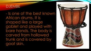 DJEMBE
- Is one of the best known
African drums. It is
shaped like a large
goblet and played with
bare hands. The body is
carved from hollowed
trunk and is covered by
goat skin.
 