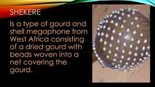 SHEKERE
Is a type of gourd and
shell megaphone from
West Africa consisting
of a dried gourd with
beads woven into a
net covering the
gourd.
 