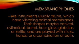 MEMBRANOPHONES
- Are instruments usually drums, which
have vibrating animal membranes.
Their shapes maybe conical,
cylindrical, barrel, hour-glass, globular,
or kettle, and are played with sticks,
hands, or a combination of both.
 