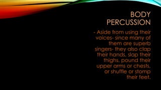 BODY
PERCUSSION
- Aside from using their
voices- since many of
them are superb
singers- they also clap
their hands, slap their
thighs, pound their
upper arms or chests,
or shuffle or stomp
their feet.
 
