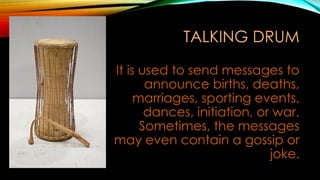 TALKING DRUM
It is used to send messages to
announce births, deaths,
marriages, sporting events,
dances, initiation, or war.
Sometimes, the messages
may even contain a gossip or
joke.
 