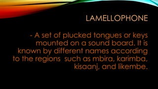 LAMELLOPHONE
- A set of plucked tongues or keys
mounted on a sound board. It is
known by different names according
to the regions such as mbira, karimba,
kisaanj, and likembe.
 
