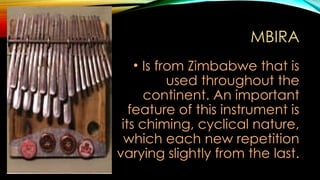 MBIRA
• Is from Zimbabwe that is
used throughout the
continent. An important
feature of this instrument is
its chiming, cyclical nature,
which each new repetition
varying slightly from the last.
 