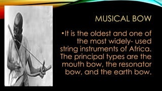 MUSICAL BOW
•It is the oldest and one of
the most widely- used
string instruments of Africa.
The principal types are the
mouth bow, the resonator
bow, and the earth bow.
 