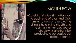MOUTH BOW
• Consist of single string attached
to each end of a curved stick,
similar to bow and arrow. The
string is held in the mouth and
the string is either plucked or
struck with another stick
producing a percussive yet
delicate sound.
 
