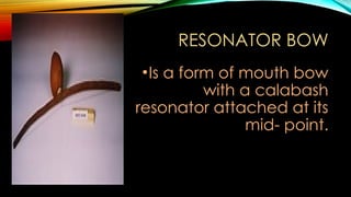 RESONATOR BOW
•Is a form of mouth bow
with a calabash
resonator attached at its
mid- point.
 