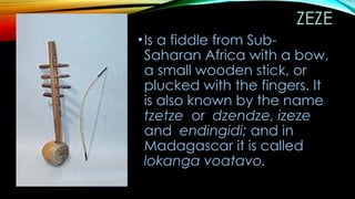 ZEZE
•Is a fiddle from Sub-
Saharan Africa with a bow,
a small wooden stick, or
plucked with the fingers. It
is also known by the name
tzetze or dzendze, izeze
and endingidi; and in
Madagascar it is called
lokanga voatavo.
 
