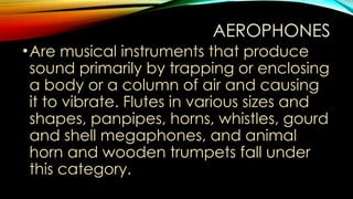 AEROPHONES
•Are musical instruments that produce
sound primarily by trapping or enclosing
a body or a column of air and causing
it to vibrate. Flutes in various sizes and
shapes, panpipes, horns, whistles, gourd
and shell megaphones, and animal
horn and wooden trumpets fall under
this category.
 