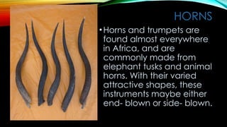 HORNS
•Horns and trumpets are
found almost everywhere
in Africa, and are
commonly made from
elephant tusks and animal
horns. With their varied
attractive shapes, these
instruments maybe either
end- blown or side- blown.
 