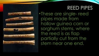 REED PIPES
•These are single- reed
pipes made from
hollow guinea corn or
sorghum stems, where
the reed is as flap
partially cut from the
stem near one end.
 