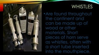 WHISTLES
•Are found throughout
the continent and
can be made up of
wood or other
materials. Short
pieces of horn serve
as whistles, often with
a short tube inserted
into the mouthpiece.
 